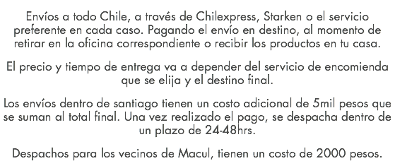 Envíos a todo Chile, a través de Chilexpress, Starken o el servicio preferente en cada caso. Pagando el envío en destino, al momento de retirar en la oficina correspondiente o recibir los productos en tu casa. El precio y tiempo de entrega va a depender del servicio de encomienda que se elija y el destino final. Los envíos dentro de santiago tienen un costo adicional de 5mil pesos que se suman al total final. Una vez realizado el pago, se despacha dentro de un plazo de 24-48hrs. Despachos para los vecinos de Macul, tienen un costo de 2000 pesos.